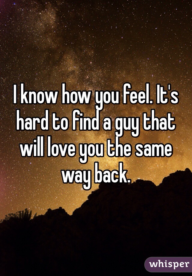 I know how you feel. It's hard to find a guy that will love you the same way back. 