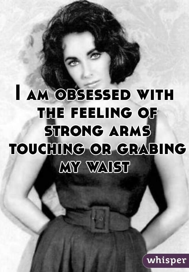 I am obsessed with the feeling of strong arms touching or grabing my waist 