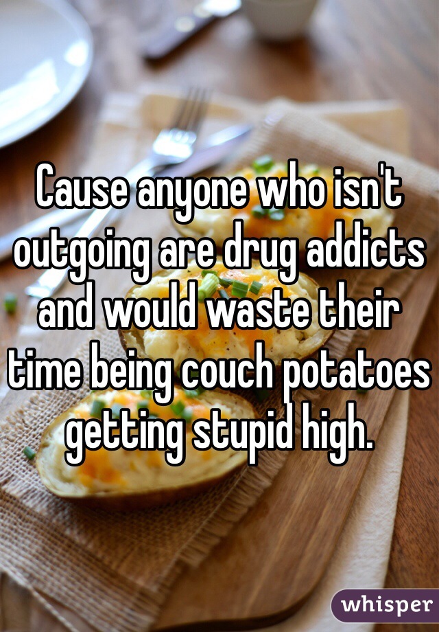 Cause anyone who isn't outgoing are drug addicts and would waste their time being couch potatoes getting stupid high. 