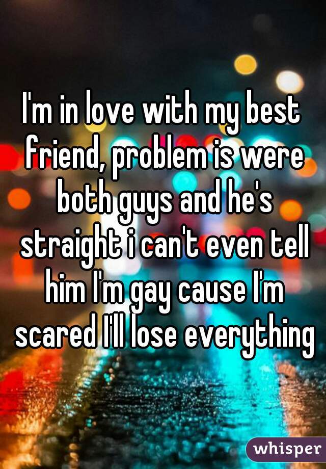 I'm in love with my best friend, problem is were both guys and he's straight i can't even tell him I'm gay cause I'm scared I'll lose everything