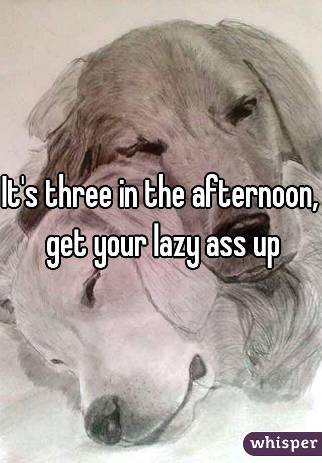 It's three in the afternoon, get your lazy ass up
