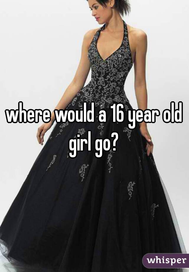 where would a 16 year old girl go? 