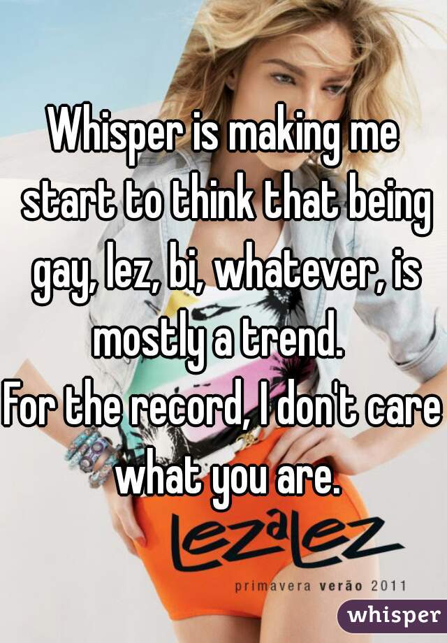 Whisper is making me start to think that being gay, lez, bi, whatever, is mostly a trend.  
For the record, I don't care what you are.