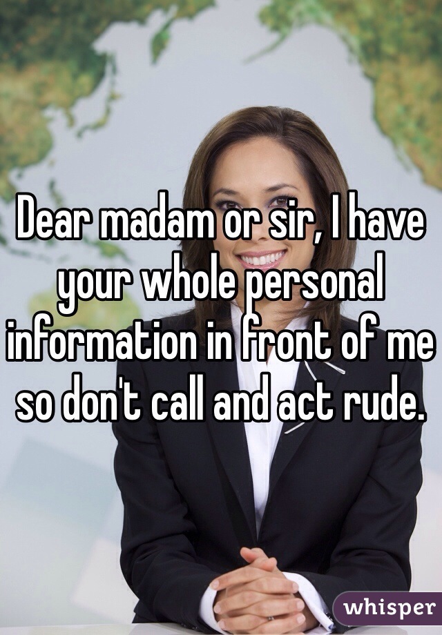 Dear madam or sir, I have your whole personal information in front of me so don't call and act rude. 