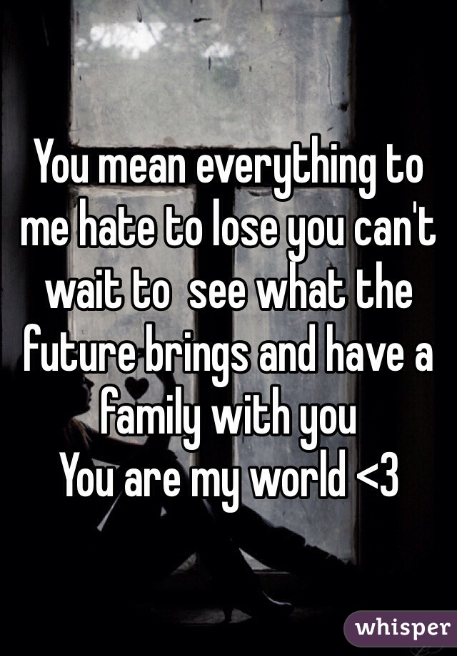 You mean everything to me hate to lose you can't wait to  see what the future brings and have a family with you 
You are my world <3