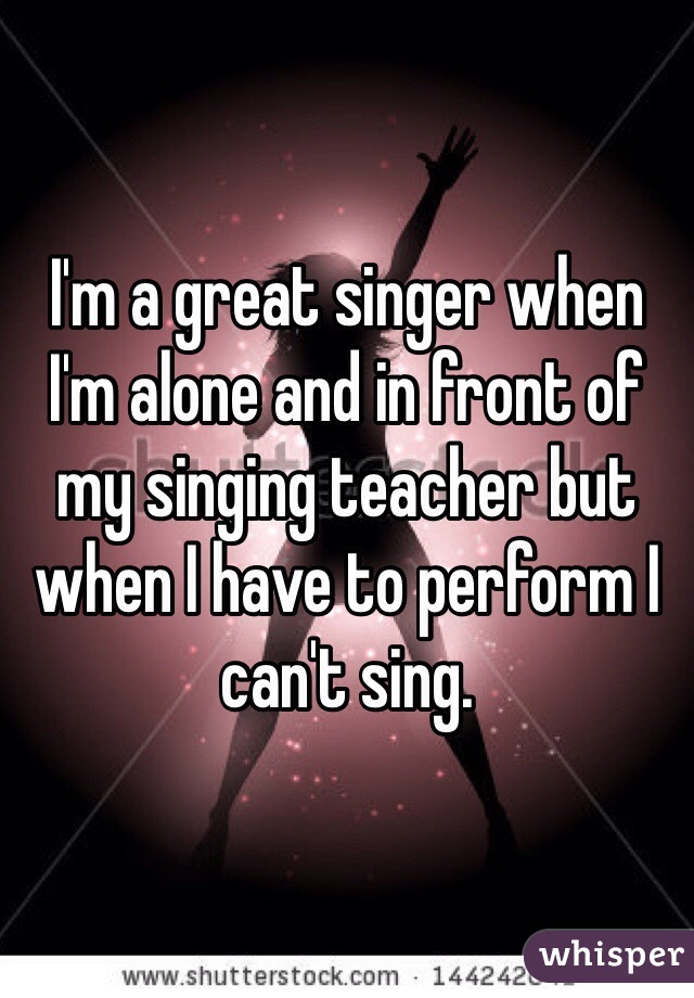 I'm a great singer when I'm alone and in front of my singing teacher but when I have to perform I can't sing.