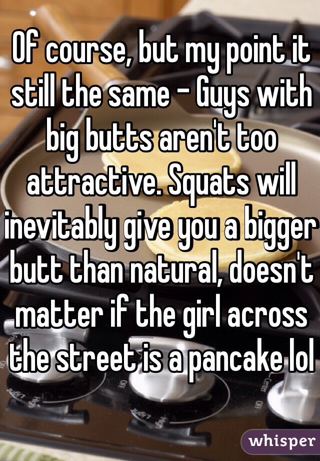Of course, but my point it still the same - Guys with big butts aren't too attractive. Squats will inevitably give you a bigger butt than natural, doesn't matter if the girl across the street is a pancake lol
