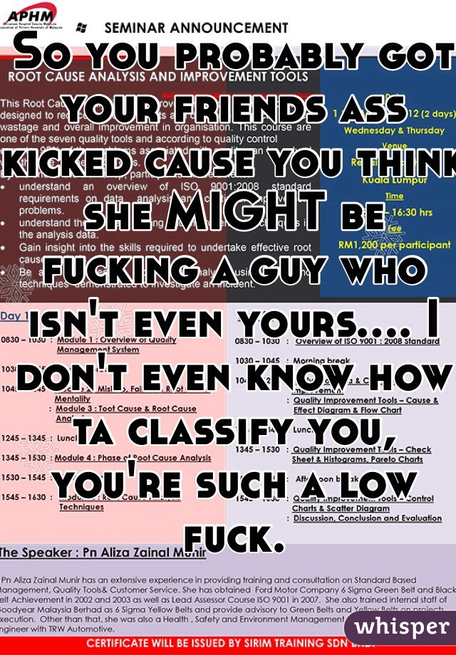 So you probably got your friends ass kicked cause you think she MIGHT be fucking a guy who isn't even yours.... I don't even know how ta classify you, you're such a low fuck. 