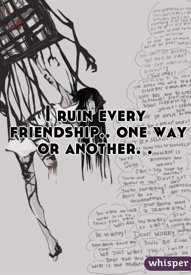 I ruin every friendship.. one way or another. . 