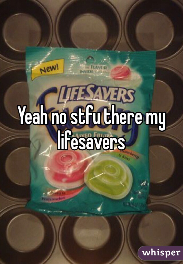 Yeah no stfu there my lifesavers