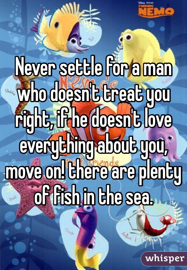 Never settle for a man who doesn't treat you right, if he doesn't love everything about you, move on! there are plenty of fish in the sea. 