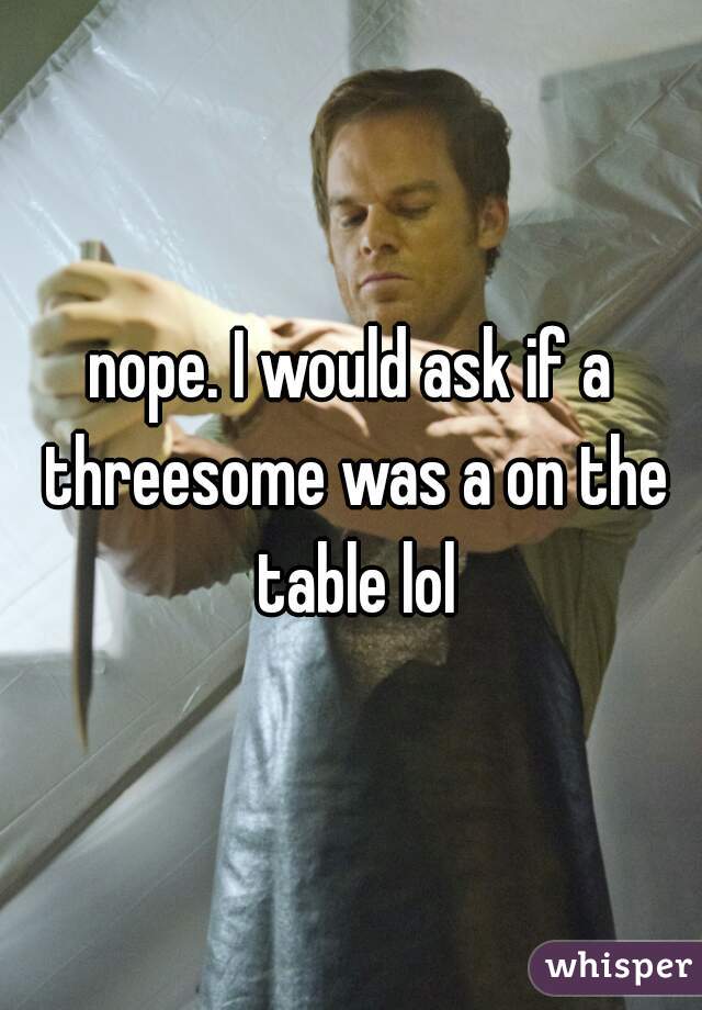 nope. I would ask if a threesome was a on the table lol