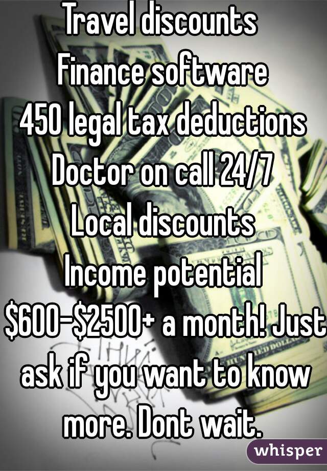 Travel discounts 
Finance software
450 legal tax deductions
Doctor on call 24/7
Local discounts
Income potential $600-$2500+ a month! Just ask if you want to know more. Dont wait. 