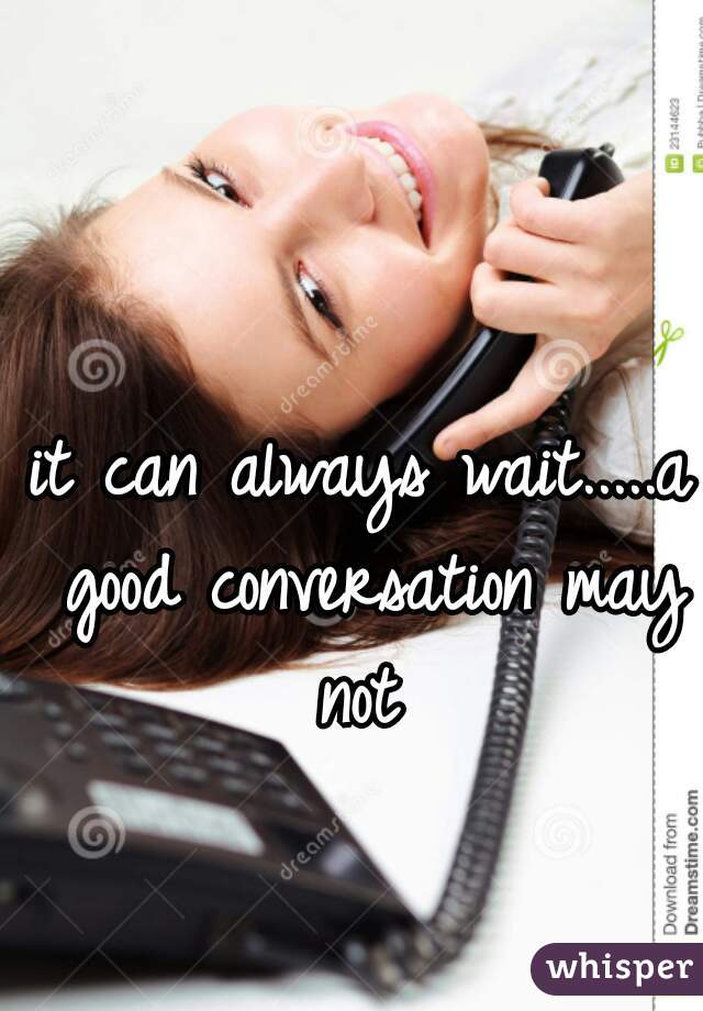 it can always wait.....a good conversation may not 