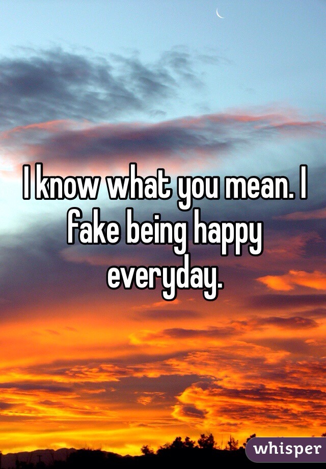 I know what you mean. I fake being happy everyday.
