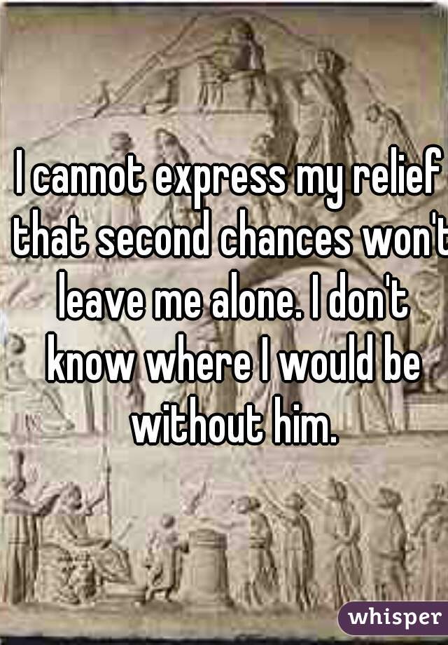 I cannot express my relief that second chances won't leave me alone. I don't know where I would be without him.