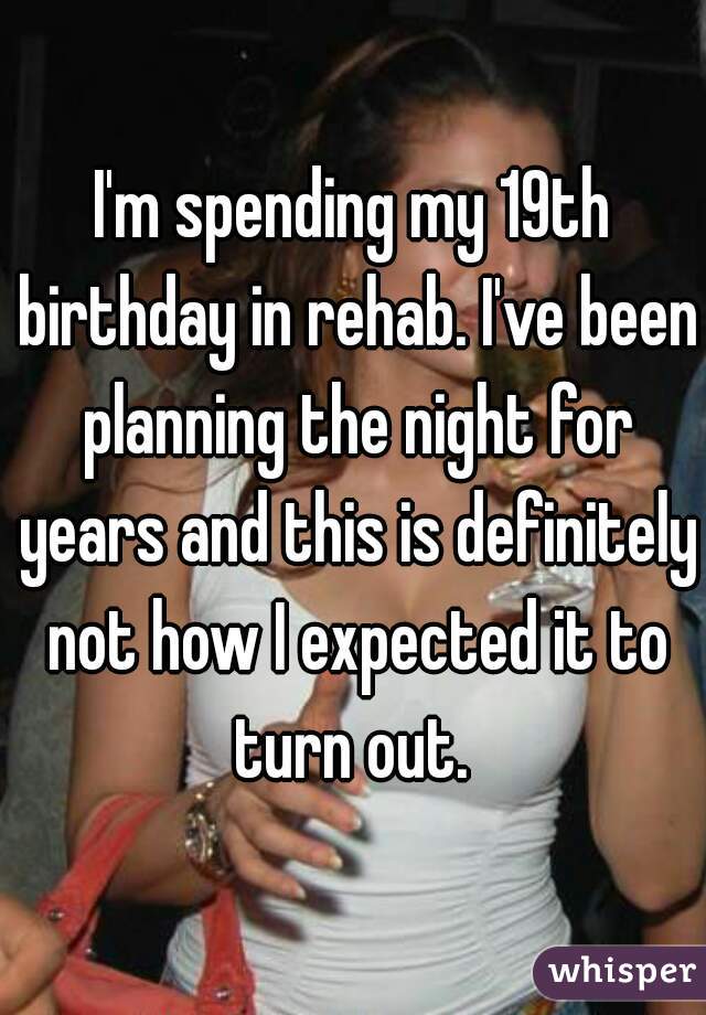 I'm spending my 19th birthday in rehab. I've been planning the night for years and this is definitely not how I expected it to turn out. 