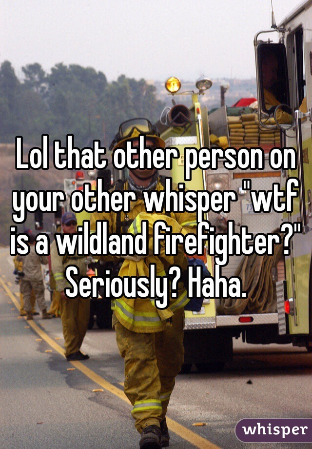 Lol that other person on your other whisper "wtf is a wildland firefighter?" Seriously? Haha. 