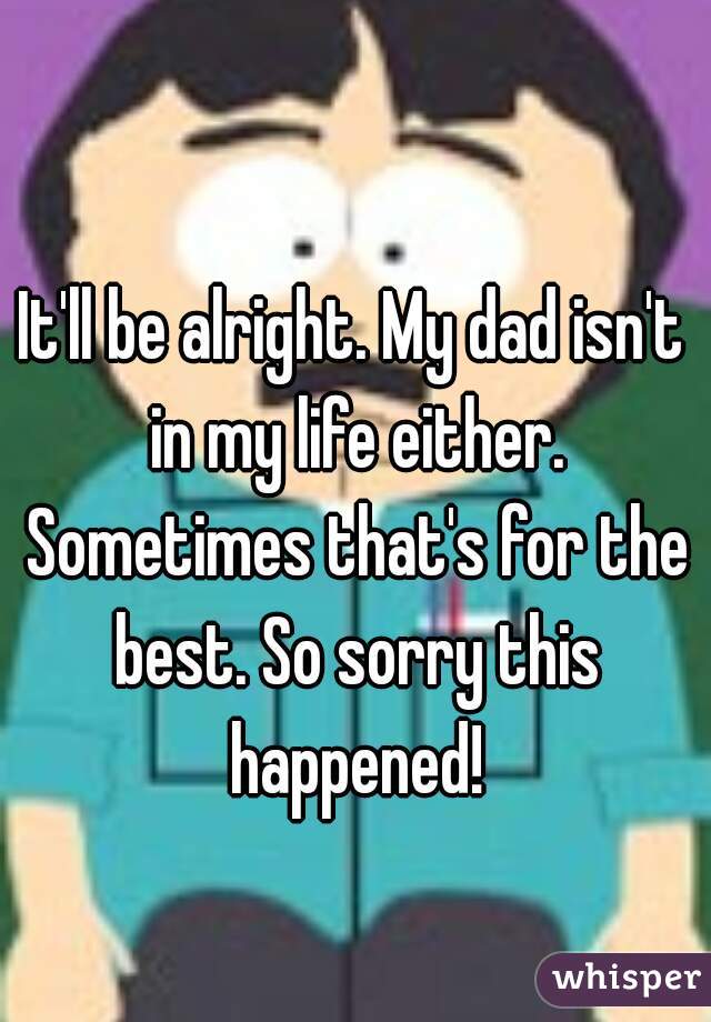 It'll be alright. My dad isn't in my life either. Sometimes that's for the best. So sorry this happened!