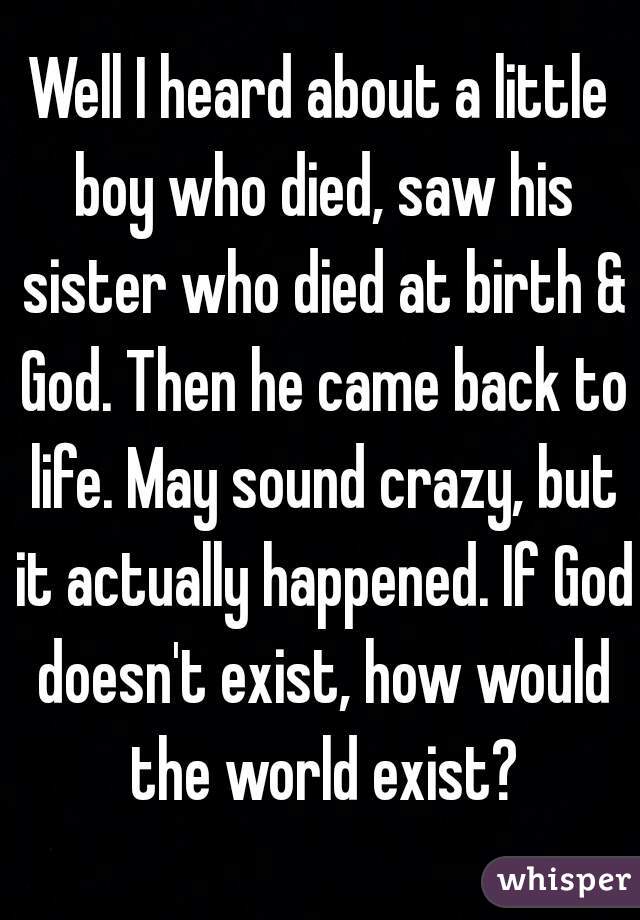 Well I heard about a little boy who died, saw his sister who died at birth & God. Then he came back to life. May sound crazy, but it actually happened. If God doesn't exist, how would the world exist?