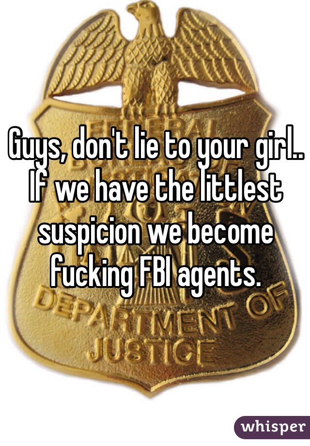 Guys, don't lie to your girl.. If we have the littlest suspicion we become fucking FBI agents. 