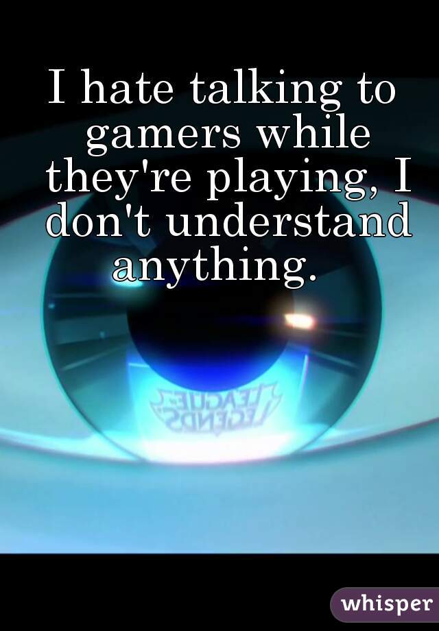I hate talking to gamers while they're playing, I don't understand anything.  