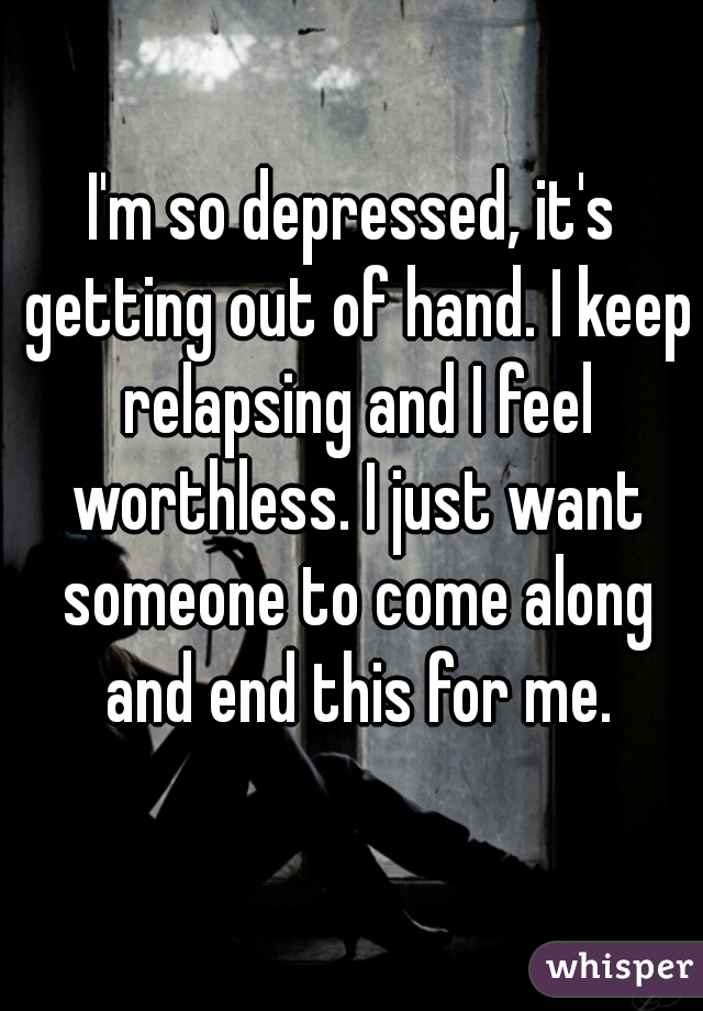 I'm so depressed, it's getting out of hand. I keep relapsing and I feel worthless. I just want someone to come along and end this for me.