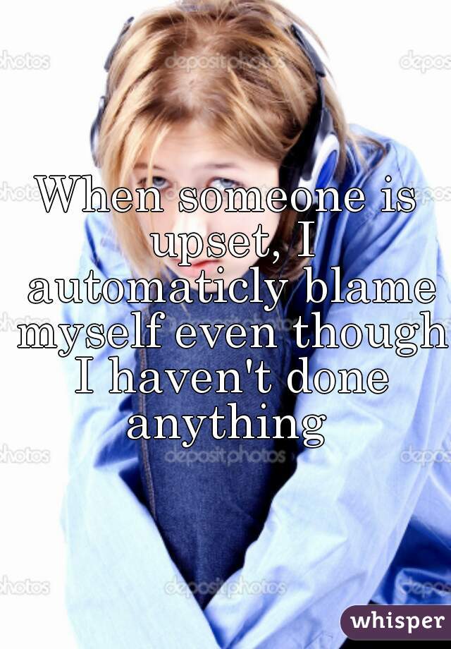 When someone is upset, I automaticly blame myself even though I haven't done anything 