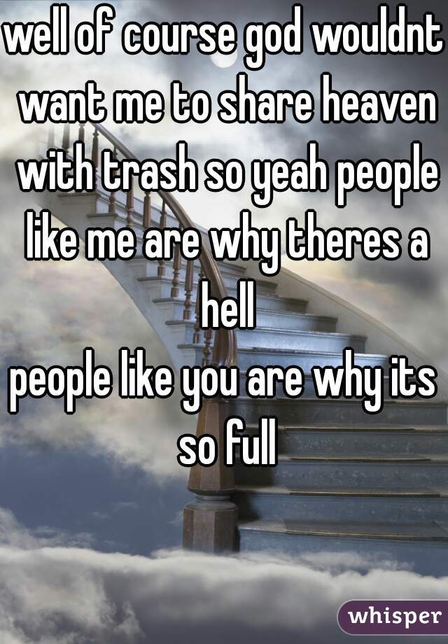 well of course god wouldnt want me to share heaven with trash so yeah people like me are why theres a hell
people like you are why its so full