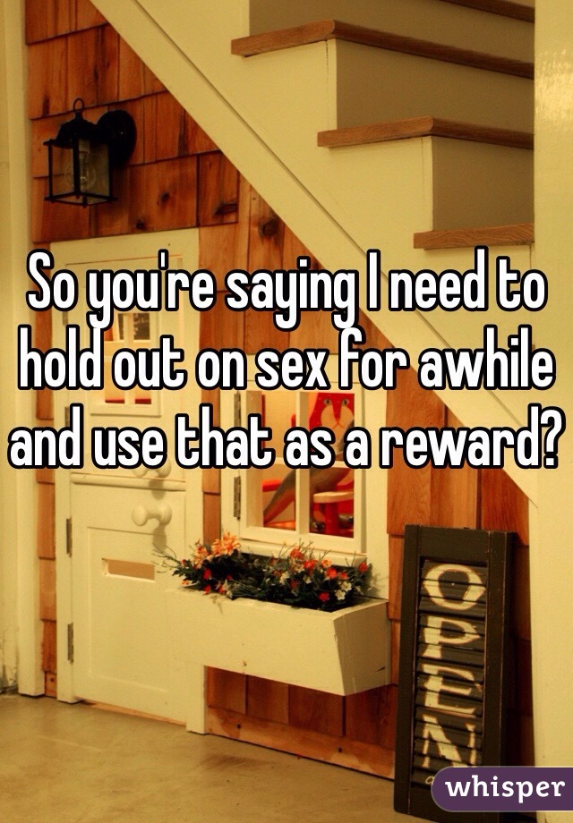 So you're saying I need to hold out on sex for awhile and use that as a reward?