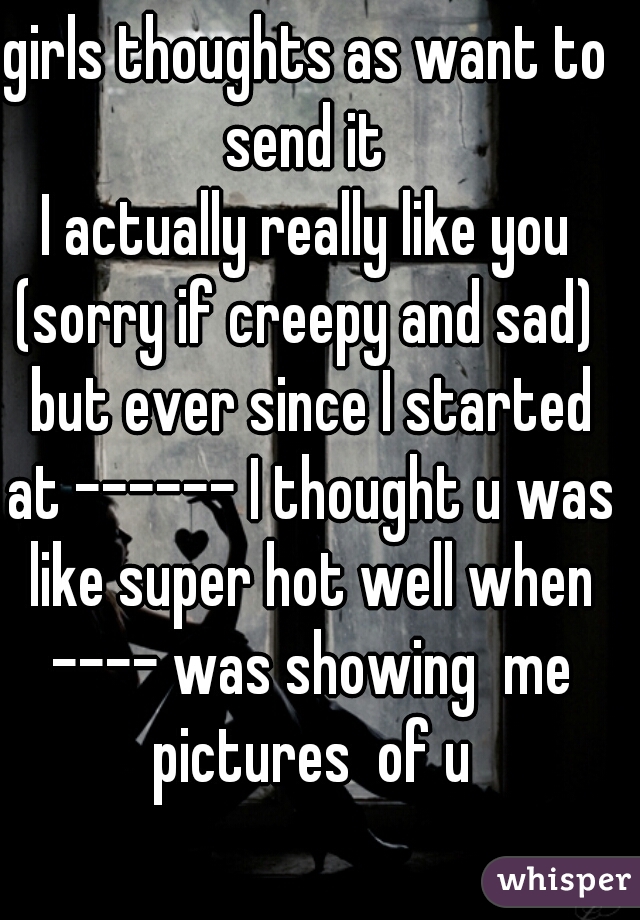 girls thoughts as want to send it 
I actually really like you (sorry if creepy and sad)  but ever since I started at ------ I thought u was like super hot well when ---- was showing  me pictures  of u