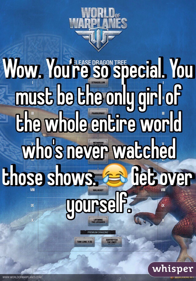 Wow. You're so special. You must be the only girl of the whole entire world who's never watched those shows. 😂 Get over yourself.