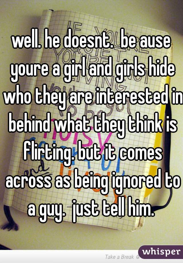 well. he doesnt.  be ause youre a girl and girls hide who they are interested in behind what they think is flirting. but it comes across as being ignored to a guy.  just tell him. 