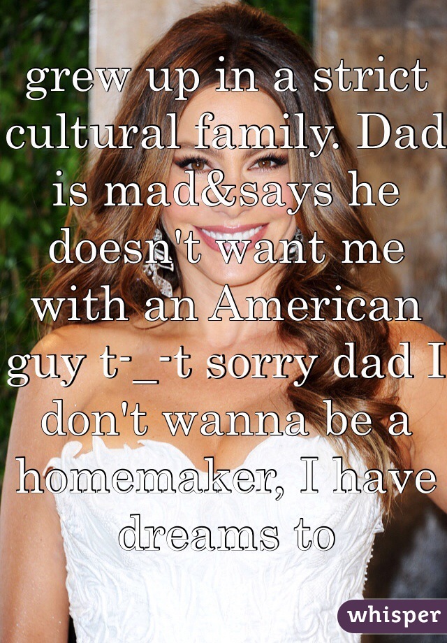 grew up in a strict cultural family. Dad is mad&says he doesn't want me with an American guy t-_-t sorry dad I don't wanna be a  homemaker, I have dreams to