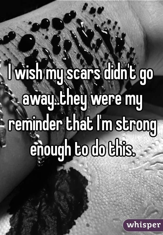 I wish my scars didn't go away..they were my reminder that I'm strong enough to do this.