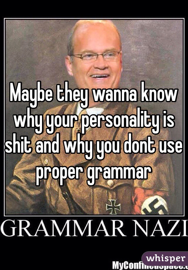 Maybe they wanna know why your personality is shit and why you dont use proper grammar 