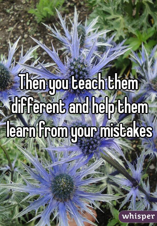 Then you teach them different and help them learn from your mistakes