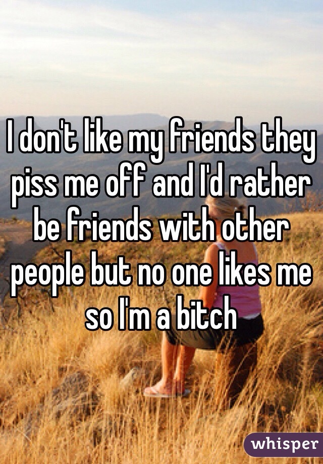 I don't like my friends they piss me off and I'd rather be friends with other people but no one likes me so I'm a bitch