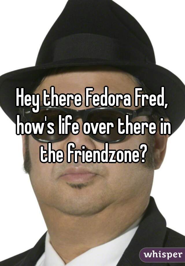 Hey there Fedora Fred, how's life over there in the friendzone?