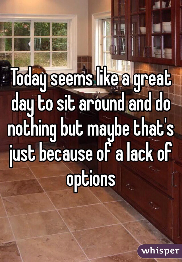 Today seems like a great day to sit around and do nothing but maybe that's just because of a lack of options