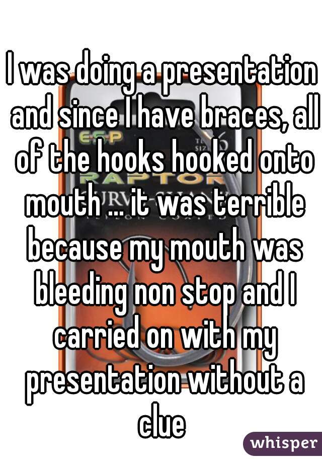 I was doing a presentation and since I have braces, all of the hooks hooked onto mouth ... it was terrible because my mouth was bleeding non stop and I carried on with my presentation without a clue 