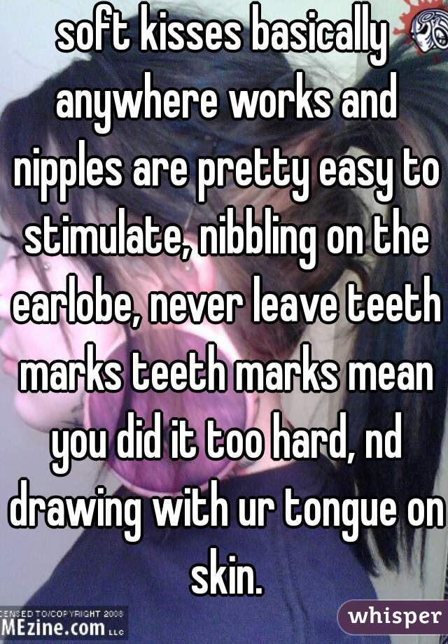 soft kisses basically anywhere works and nipples are pretty easy to stimulate, nibbling on the earlobe, never leave teeth marks teeth marks mean you did it too hard, nd drawing with ur tongue on skin.
