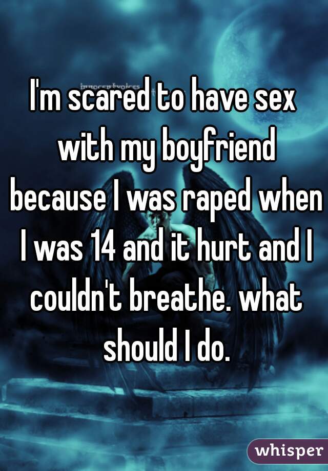 I'm scared to have sex with my boyfriend because I was raped when I was 14 and it hurt and I couldn't breathe. what should I do.