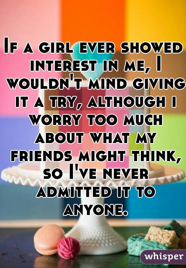 If a girl ever showed interest in me, I wouldn't mind giving it a try, although i worry too much about what my friends might think, so I've never admitted it to anyone.