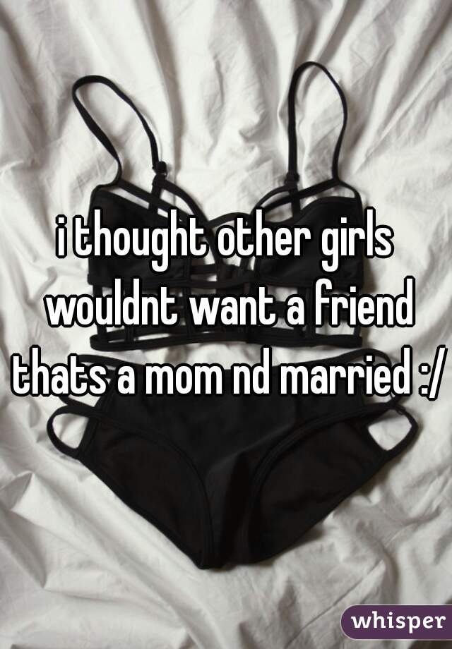 i thought other girls wouldnt want a friend thats a mom nd married :/