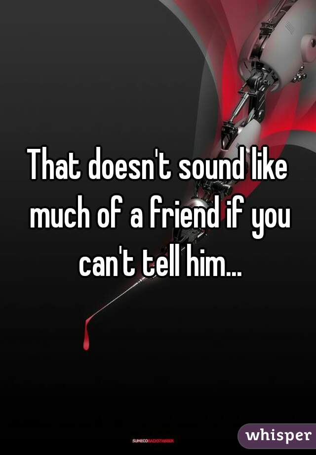 That doesn't sound like much of a friend if you can't tell him...