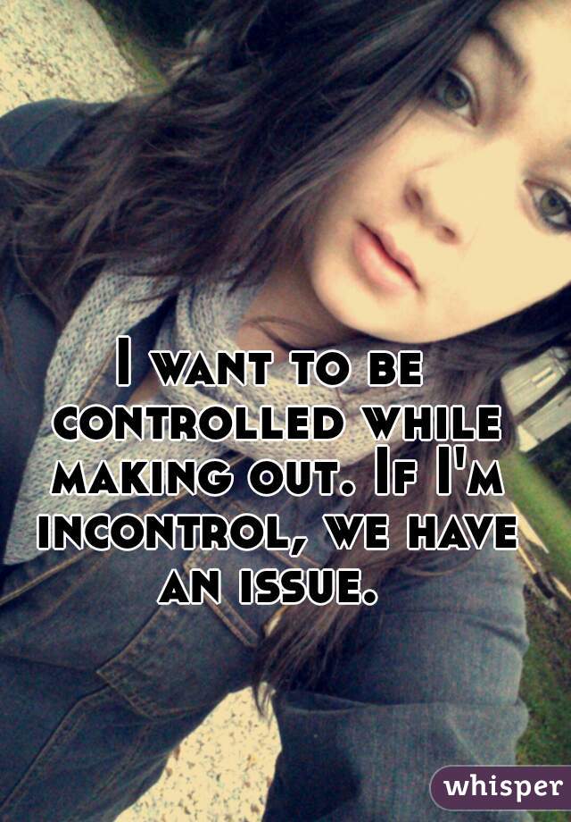 I want to be controlled while making out. If I'm incontrol, we have an issue. 
