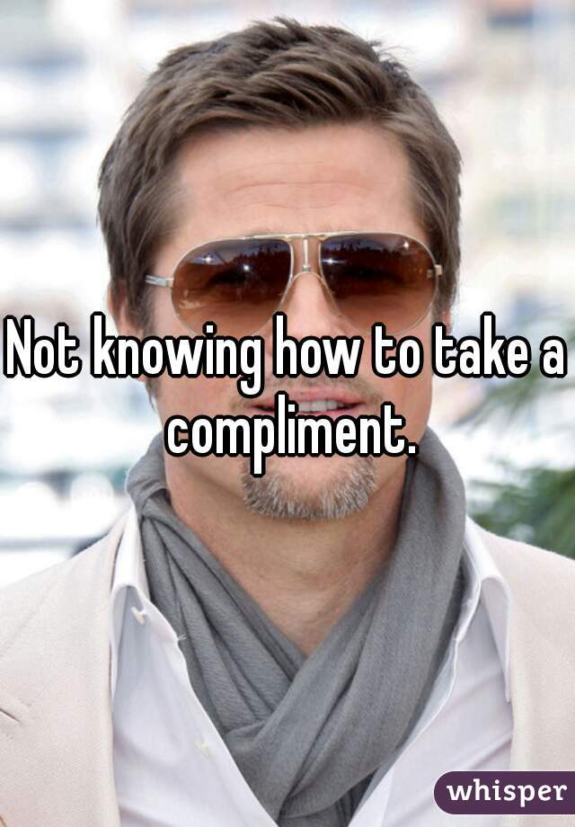 Not knowing how to take a compliment.