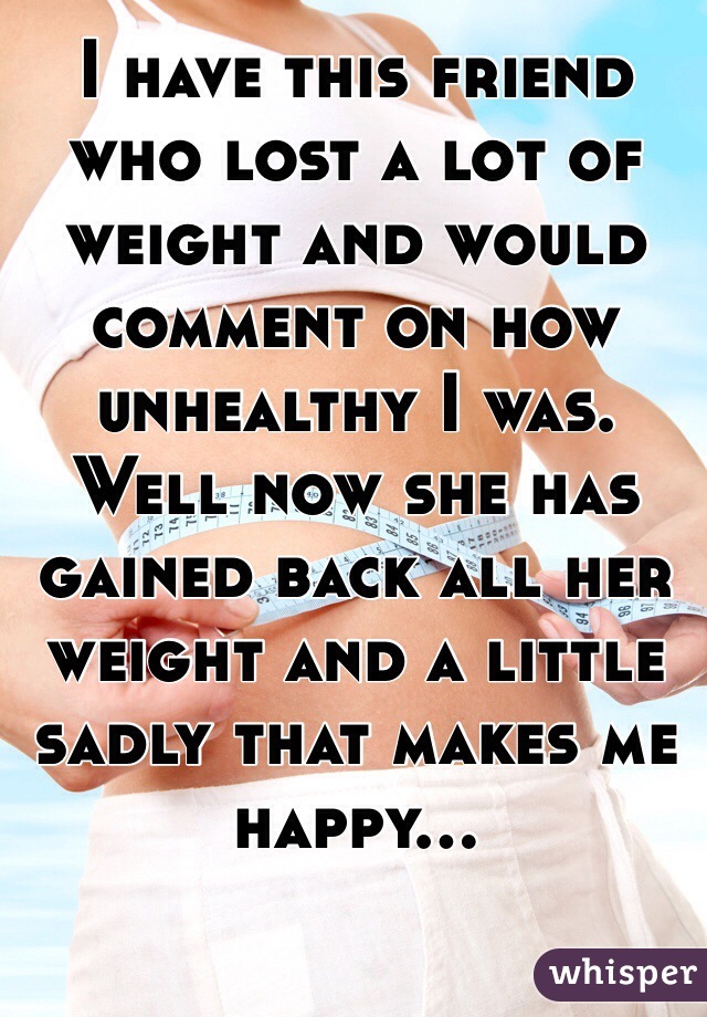 I have this friend who lost a lot of weight and would comment on how unhealthy I was. Well now she has gained back all her weight and a little sadly that makes me happy... 