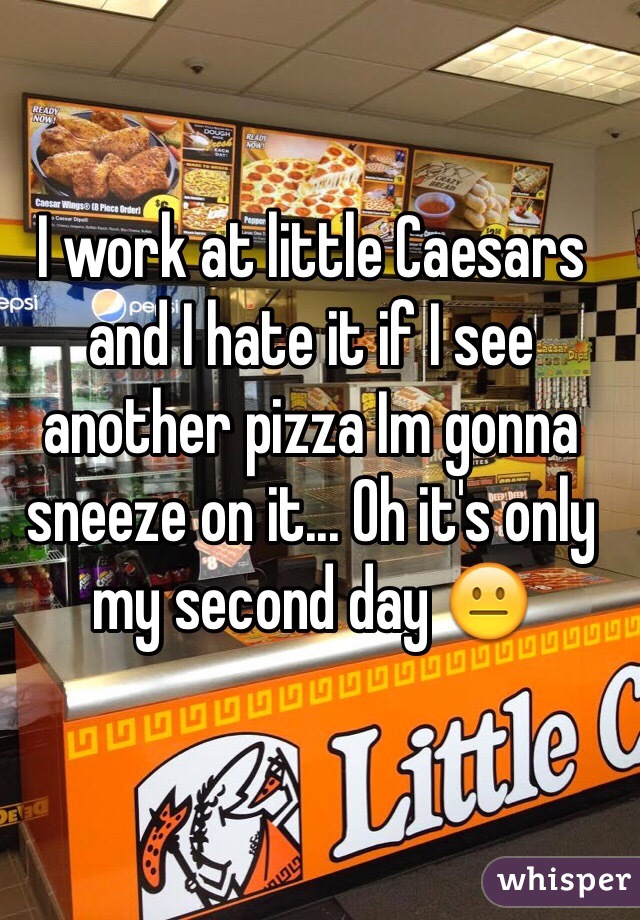 I work at little Caesars and I hate it if I see another pizza Im gonna sneeze on it... Oh it's only my second day 😐